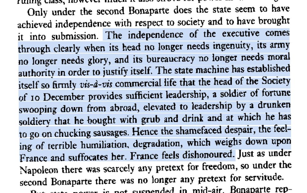 Only under the second Bonaparte does the state seem to have achieved independence with respect to society and to have brought it into submission. The independence of the executive comes through clearly when its head no longer needs ingenuity, its army no longer needs glory, and its bureaucracy no longer needs moral authority in order to justify itself. The state machine has established itself so firmly vis-d-uis commercial life that the head of the Society of 10 December provides sufficient leadership, a soldier of fortune swooping down from abroad, elevated to leadership by a drunken soldiery that he bought with grub and drink and at which he has to go on chucking sausages. Hence the shamefaced despair, the feeling of terrible humiliation, degradation, which weighs down upon France and suffocates her. France feels dishonoured. Just as under Napoleon there was scarcely any pretext for freedom, so under the second Bonaparte there was no longer any pretext for servitude.