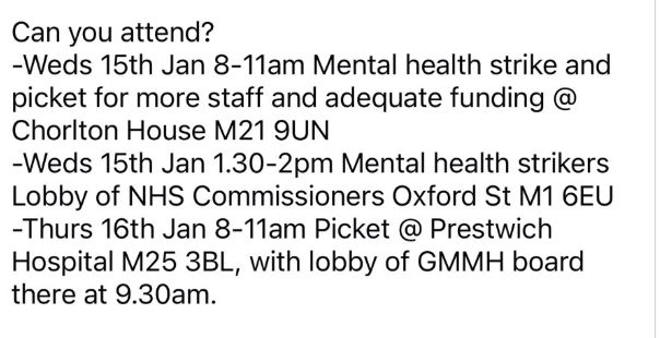 Can you attend?
-Weds 15th Jan 8-11am Mental health strike and picket for more staff and adequate funding @
Chorlton House M21 9UN
-Weds 15th Jan 1.30-2pm Mental health strikers Lobby of NHS Commissioners Oxford St M1 6EU -Thurs 16th Jan 8-11am Picket @ Prestwich
Hospital M25 3BL, with lobby of GMMH board there at 9.30am.