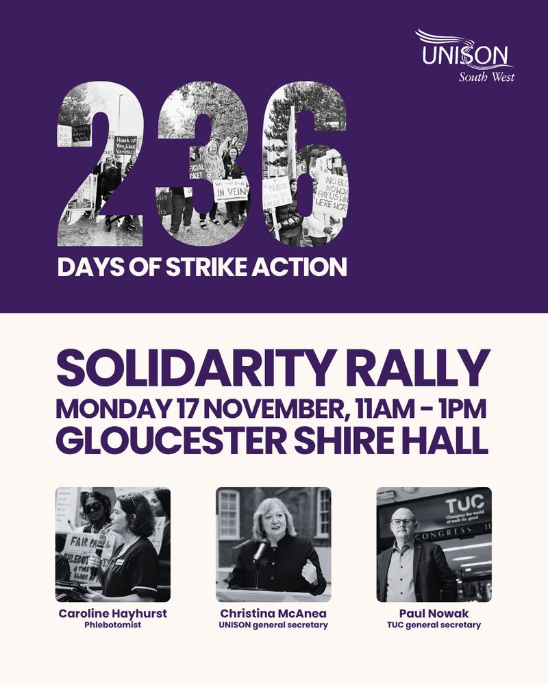 Overlay 236 days of strike action

UNISON South West
Solidarity rally
Monday 17 November, 11am-1pm Gloucester Shire Hall GL1 2TG 


Photos of:
Caroline Hayhurst
Phlebotomist
Christina McAnea
UNISON general secretary
Paul Nowak TUC general secretary