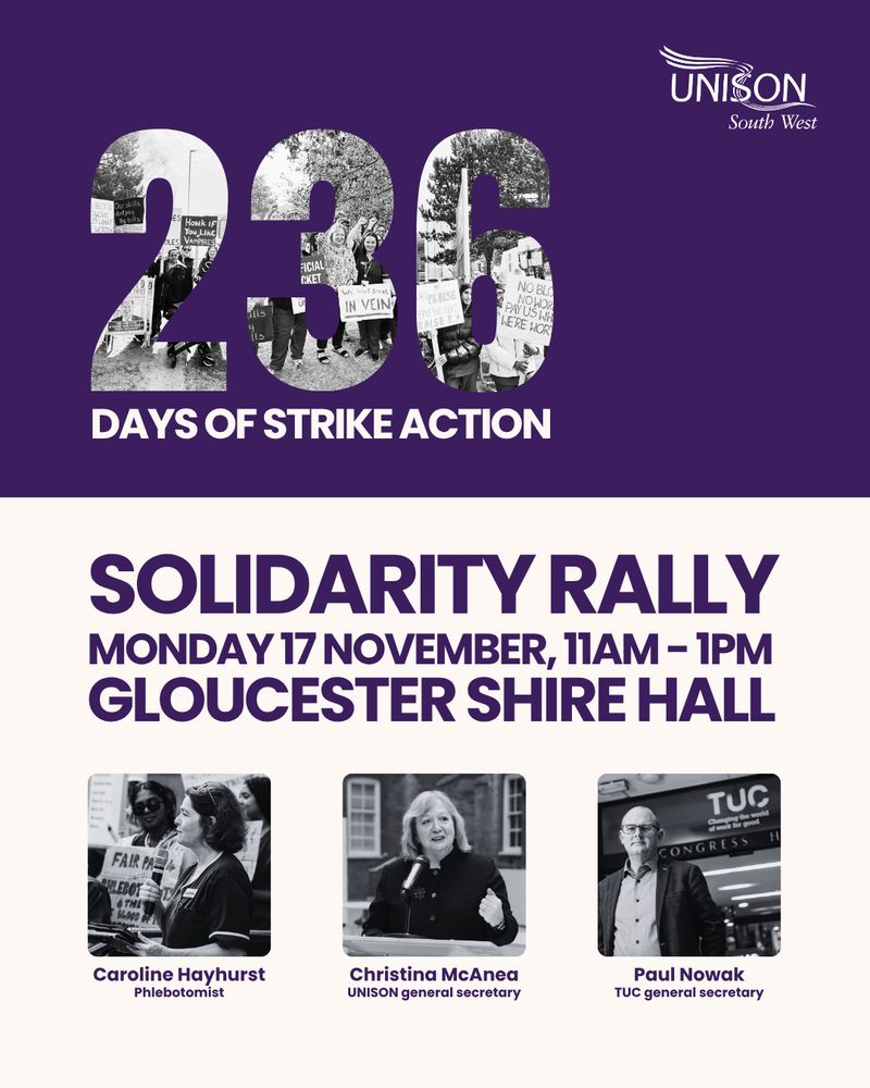 UNISON South West
Solidarity rally
Monday 17 November, 11am-1pm Gloucester Shire Hall GL1 2TG 


Photos of:
Caroline Hayhurst
Phlebotomist
Christina McAnea
UNISON general secretary
Paul Nowak TUC general secretary

