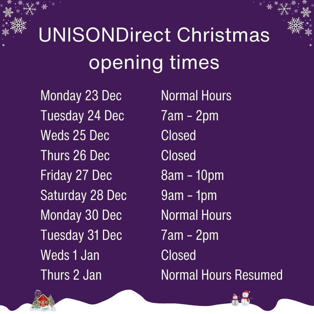 Unison Direct Christmas hours

Monday 23 Dec                    Normal Hours
Tuesday 24 Dec                   7am – 2pm
Weds 25 Dec                        Closed
Thurs 26 Dec                        Closed
Friday 27 Dec                       8am – 10pm
Saturday 28 Dec                  9am – 1pm
 
Monday 30 Dec                    Normal Hours
Tuesday 31 Dec                   7am – 2pm
Weds 1 Jan                           Closed
Thurs 2 Jan                           Normal Hours