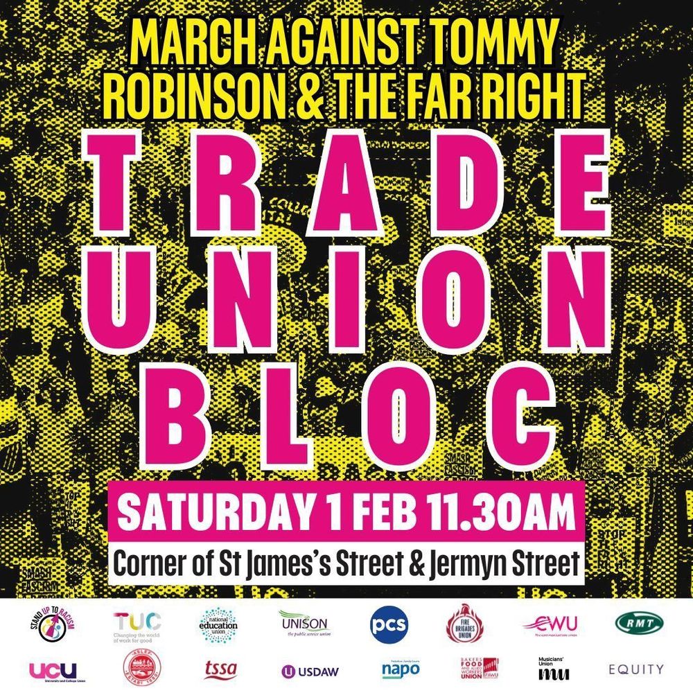MARCH AGAINST TOMMY ROBINSON & THE FAR RIGHT
TRADE UNION BLOC
SATURDAY 1 FEB 11.30AM
Corner of St James's Street & Jermyn Street