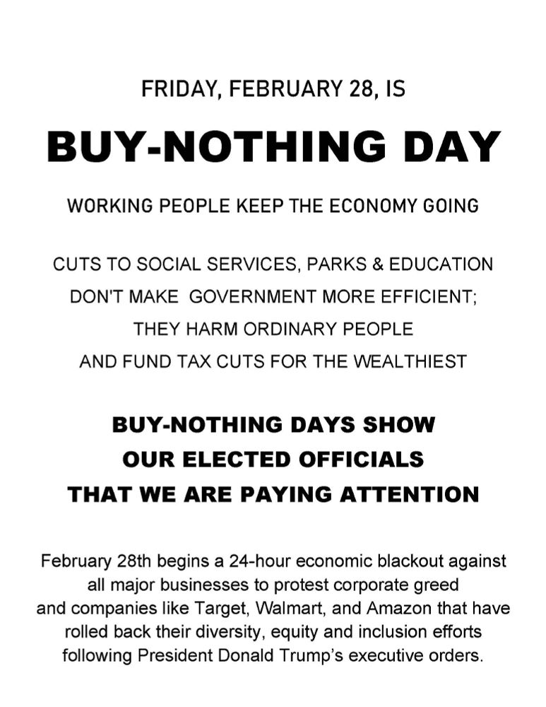 FRIDAY, FEBRUARY 28, IS
BUY-NOTHING DAY
WORKING PEOPLE KEEP THE ECONOMY GOING

CUTS TO SOCIAL SERVICES, PARKS & EDUCATION
DON'T MAKE  GOVERNMENT MORE EFFICIENT;
THEY HARM ORDINARY PEOPLE
AND FUND TAX CUTS FOR THE WEALTHIEST

BUY-NOTHING DAYS SHOW 
OUR ELECTED OFFICIALS
THAT WE ARE PAYING ATTENTION

February 28th begins a 24-hour economic blackout against all major businesses to protest corporate greed and companies like Target, Walmart, and Amazon that have rolled back their diversity, equity and inclusion efforts following President Donald Trump’s executive orders.

