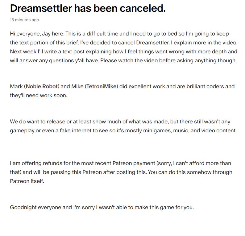Hi everyone, Jay here. This is a difficult time and I need to go to bed so I'm going to keep the text portion of this brief. I've decided to cancel Dreamsettler. I explain more in the video. Next week I'll write a text post explaining how I feel things went wrong with more depth and will answer any questions y'all have. Please watch the video before asking anything though.

Mark (Noble Robot) and Mike (TetroniMike) did excellent work and are brilliant coders and they'll need work soon.

We do want to release or at least show much of what was made, but there still wasn't any gameplay or even a fake internet to see so it's mostly minigames, music, and video content.



I am offering refunds for the most recent Patreon payment (sorry, I can't afford more than that) and will be pausing this Patreon after posting this. You can do this somehow through Patreon itself.

Goodnight everyone and I'm sorry I wasn't able to make this game for you.