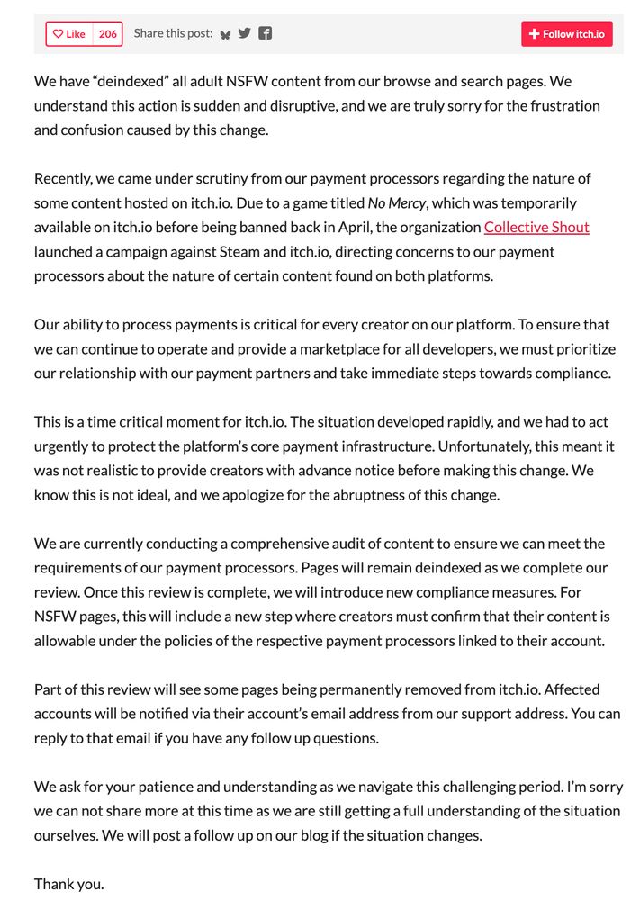 We have “deindexed” all adult NSFW content from our browse and search pages. We understand this action is sudden and disruptive, and we are truly sorry for the frustration and confusion caused by this change.

Recently, we came under scrutiny from our payment processors regarding the nature of some content hosted on itch.io. Due to a game titled No Mercy, which was temporarily available on itch.io before being banned back in April, the organization Collective Shout launched a campaign against Steam and itch.io, directing concerns to our payment processors about the nature of certain content found on both platforms.

Our ability to process payments is critical for every creator on our platform. To ensure that we can continue to operate and provide a marketplace for all developers, we must prioritize our relationship with our payment partners and take immediate steps towards compliance.

This is a time critical moment for itch.io. The situation developed rapidly, and we had to act urgently to protect the platform’s core payment infrastructure. Unfortunately, this meant it was not realistic to provide creators with advance notice before making this change. We know this is not ideal, and we apologize for the abruptness of this change.

We are currently conducting a comprehensive audit of content to ensure we can meet the requirements of our payment processors. Pages will remain deindexed as we complete our review. Once this review is complete, we will introduce new compliance measures. For NSFW pages, this will include a new step where creators must confirm that their content is allowable under the policies of the respective payment processors linked to their account.

Part of this review will see some pages being permanently removed from itch.io. Affected accounts will be notified via their account’s email address from our support address. You can reply to that email if you have any follow up questions.