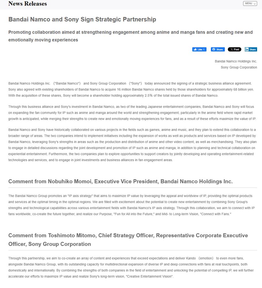 Bandai Namco Holdings Inc. （"Bandai Namco"） and Sony Group Corporation （"Sony"） today announced the signing of a strategic business alliance agreement. Sony also agreed with existing shareholders of Bandai Namco to acquire 16 million Bandai Namco shares held by those shareholders for approximately 68 billion yen. With the acquisition of these shares, Sony will become a shareholder holding approximately 2.5％ of the total issued shares of Bandai Namco.

Through this business alliance and Sony's investment in Bandai Namco, as two of the leading Japanese entertainment companies, Bandai Namco and Sony will focus on expanding the fan community for IP such as anime and manga around the world and strengthening engagement, particularly in the anime field where rapid market growth is anticipated, while merging their strengths to create new and emotionally moving experiences for fans, and as a result of these efforts maximize the value of IP.

Bandai Namco and Sony have historically collaborated on various projects in the fields such as games, anime and music, and they plan to extend this collaboration to a broader range of areas. The two companies intend to implement initiatives including the expansion of works as well as products and services based on IP developed by Bandai Namco, leveraging Sony's strengths in areas such as the production and distribution of anime and other video content, as well as merchandising. They also plan to engage in detailed discussions regarding the joint development and promotion of IP such as anime and manga, in addition to planning and technical collaboration on experiential entertainment. Furthermore, the two companies plan to explore opportunities to support creators by jointly developing and operating entertainment-related technologies and services, and to engage in joint investments and business alliances in fan engagement areas.