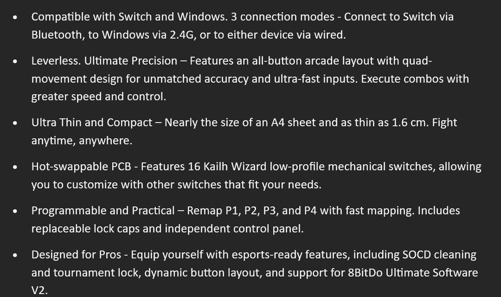•	Compatible with Switch and Windows. 3 connection modes - Connect to Switch via Bluetooth, to Windows via 2.4G, or to either device via wired.
•	Leverless. Ultimate Precision – Features an all-button arcade layout with quad-movement design for unmatched accuracy and ultra-fast inputs. Execute combos with greater speed and control.
•	Ultra Thin and Compact – Nearly the size of an A4 sheet and as thin as 1.6 cm. Fight anytime, anywhere.
•	Hot-swappable PCB - Features 16 Kailh Wizard low-profile mechanical switches, allowing you to customize with other switches that fit your needs.
•	Programmable and Practical – Remap P1, P2, P3, and P4 with fast mapping. Includes replaceable lock caps and independent control panel.
•	Designed for Pros - Equip yourself with esports-ready features, including SOCD cleaning and tournament lock, dynamic button layout, and support for 8BitDo Ultimate Software V2.

