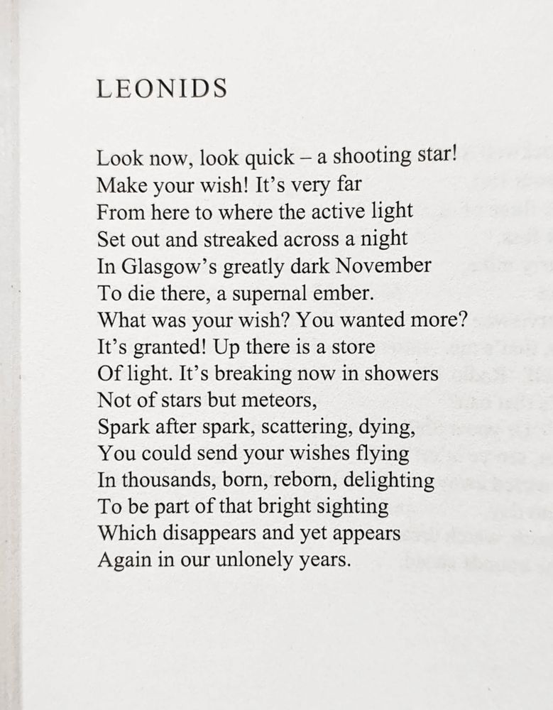 Look now, look quick – a shooting star!
Make your wish! It’s very far
From here to where the active light
Set out and streaked across a night
In Glasgow’s greatly dark November
To die there, a supernal ember.
What was your wish? You wanted more?
It’s granted! Up there is a store
Of light. It’s breaking now in showers
Not of stars but meteors,
Spark after spark, scattering, dying,
You could send your wishes flying
In thousands, born, reborn, delighting
To be part of that bright sighting
Which disappears and yet appears
Again in our unlonely years.