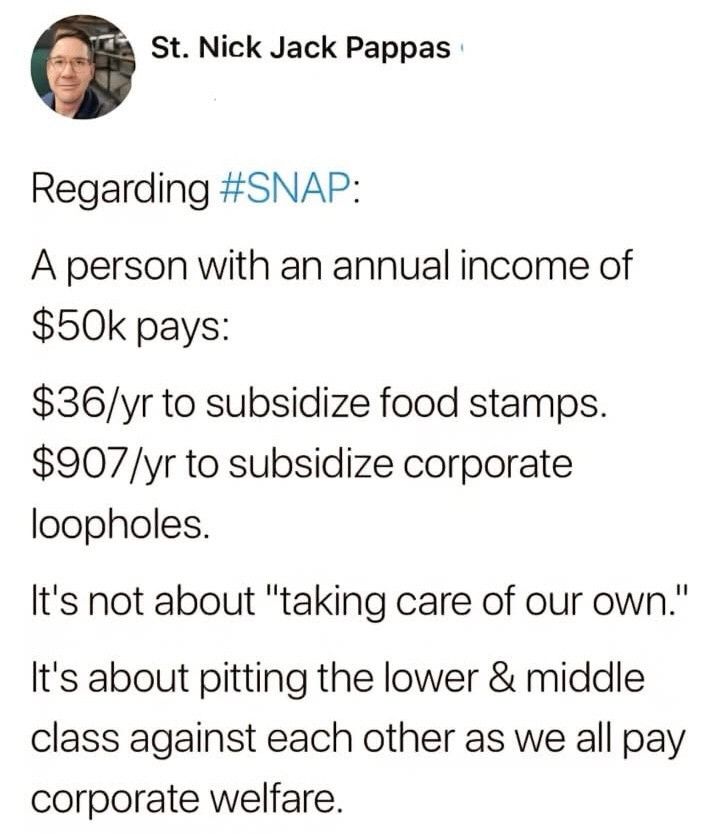Regarding #SNAP

A person with an annual income of $50k pays:

$36/yr to subsidize food stamps.
$907/yr to subsidize corporate loopholes.

It’s not about “taking care of our own”.

It’s about pitting the lower & middle class against each other as we all pay corporate welfare.