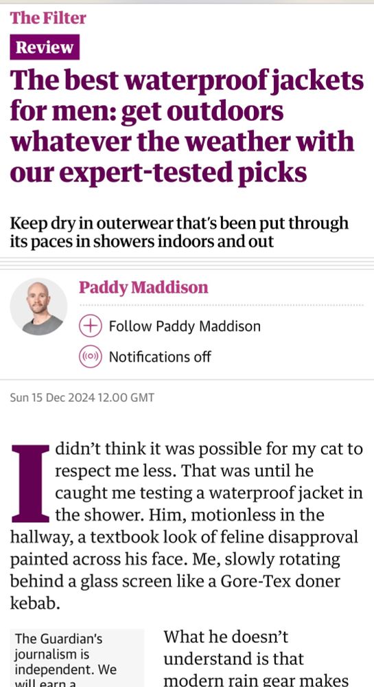Guardian article reviewing waterproof raincoats, by Paddy Maddison 

“I didn’t think it was possible for my cat to respect me less. That was until he caught me testing a waterproof jacket in the shower. Him, motionless in the hallway, a textbook look of feline disapproval painted across his face. Me, slowly rotating behind a glass screen like a Gore-Tex doner kebab.”