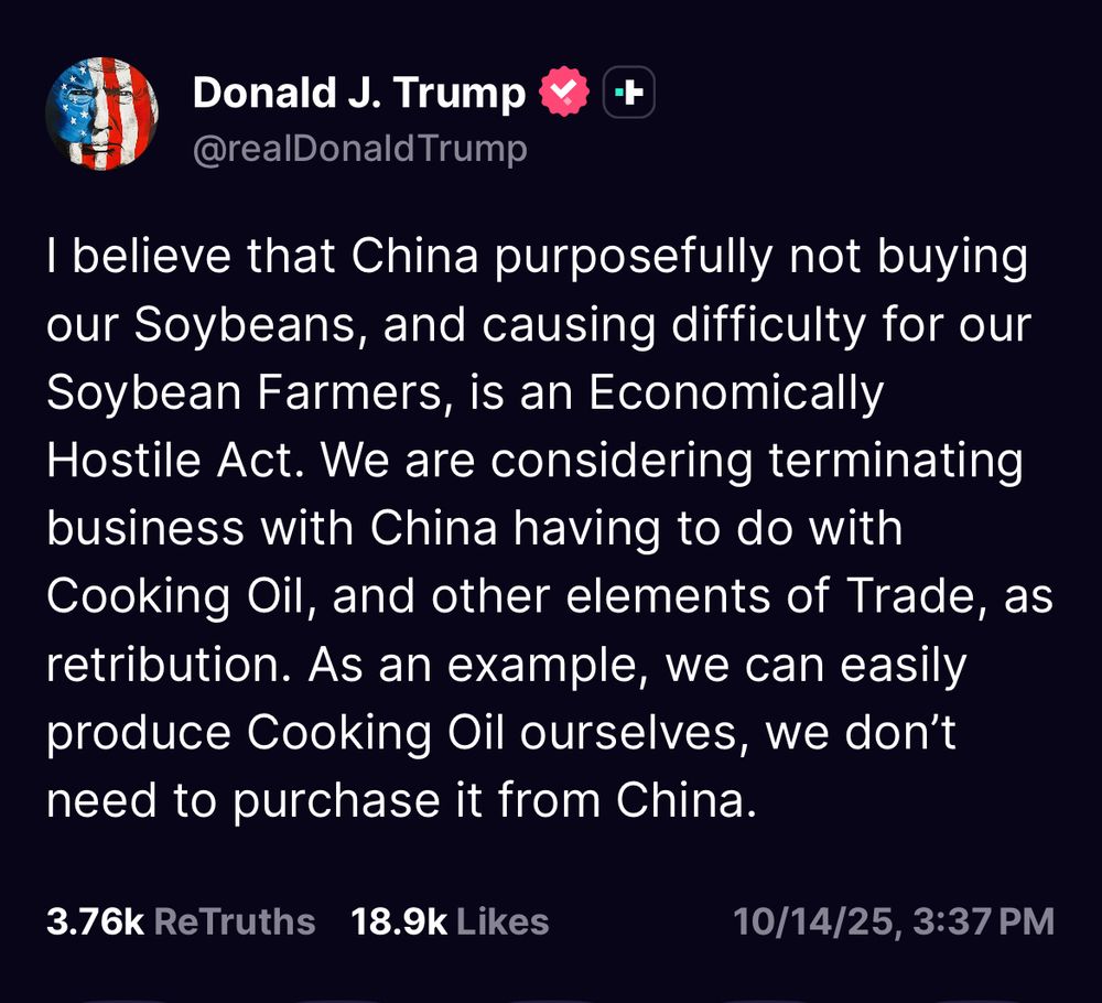 Truth, social post by Donald Trump:

“I believe that China purposefully not buying our Soybeans, and causing difficulty for our Soybean Farmers, is an Economically Hostile Act. We are considering terminating business with China having to do with Cooking Oil, and other elements of Trade, as retribution. As an example, we can easily produce Cooking Oil ourselves, we don’t need to purchase it from China.”
3.76k ‘ReTruths’   18.9k Likes