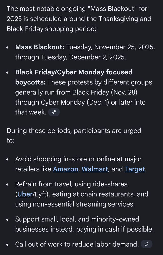 Google AI results for “economic blackout dates”:

The most notable ongoing "Mass Blackout" for 2025 is scheduled around the Thanksgiving and Black Friday shopping period:
Mass Blackout: Tuesday, November 25, 2025, through Tuesday, December 2, 2025.
Black Friday/Cyber Monday focused boycotts: These protests by different groups generally run from Black Friday (Nov. 28) through Cyber Monday (Dec. 1) or later into that week. 
During these periods, participants are urged to:
Avoid shopping in-store or online at major retailers like Amazon, Walmart, and Target.
Refrain from travel, using ride-shares (Uber/Lyft), eating at chain restaurants, and using non-essential streaming services.
Support small, local, and minority-owned businesses instead, paying in cash if possible.
Call out of work to reduce labor demand. 