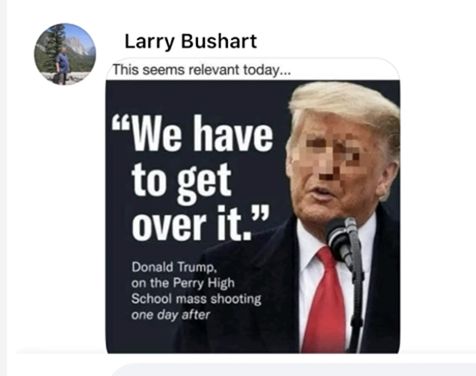 A post Larry Bushart made in a Charlie Kirk Facebook group. Larry’s comment is:
“This seems relevant today…”

Below his comment is the meme that landed him in jail. The meme has a picture of Donald Trump, his face pixelated, and a Trump quote on it.-

“We have to get over it.”

Followed by-
Donald Trump, on the Perry high school mass shooting one day after.
