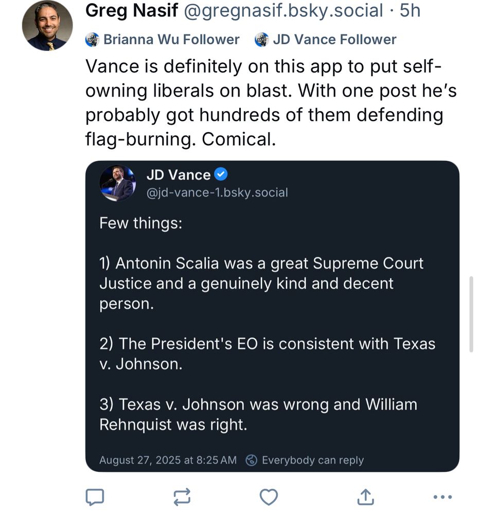 Greg Nasif @gregnasif.bsky.social • 5h Brianna Wu Follower 4 JD Vance Follower Vance is definitely on this app to put self-owning liberals on blast. With one post he's probably got hundreds of them defending flag-burning. Comical. JD Vance @jd-vance-1.bsky.social Few things: 1) Antonin Scalia was a great Supreme Court Justice and a genuinely kind and decent person. 2) The President's EO is consistent with Texas v. Johnson. 3) Texas v. Johnson was wrong and William Rehnquist was right. August 27, 2025 at 8:25 AM © Everybody can reply