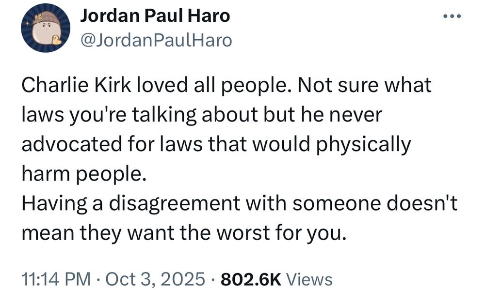 Jordan Paul Haro
@JordanPaulHaro
Charlie Kirk loved all people. Not sure what laws you're talking about but he never advocated for laws that would physically harm people.
Having a disagreement with someone doesn't mean they want the worst for you.
11:14 PM • Oct 3, 2025