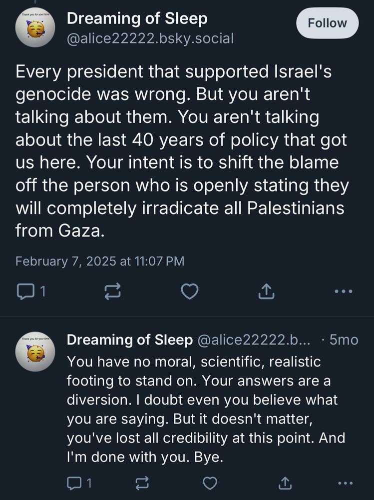 Dreaming of Sleep Follow @alice22222.bsky.social Every president that supported Israel's genocide was wrong. But you aren't talking about them. You aren't talking about the last 40 years of policy that got us here. Your intent is to shift the blame off the person who is openly stating they will completely irradicate all Palestinians from Gaza. February 7, 2025 at 11:07 PM ... Thank you for your tie Dreaming of Sleep @alice22222.b... • 5mo You have no moral, scientific, realistic footing to stand on. Your answers are a diversion. I doubt even you believe what you are saying. But it doesn't matter, you've lost all credibility at this point. And I'm done with you. Bye.