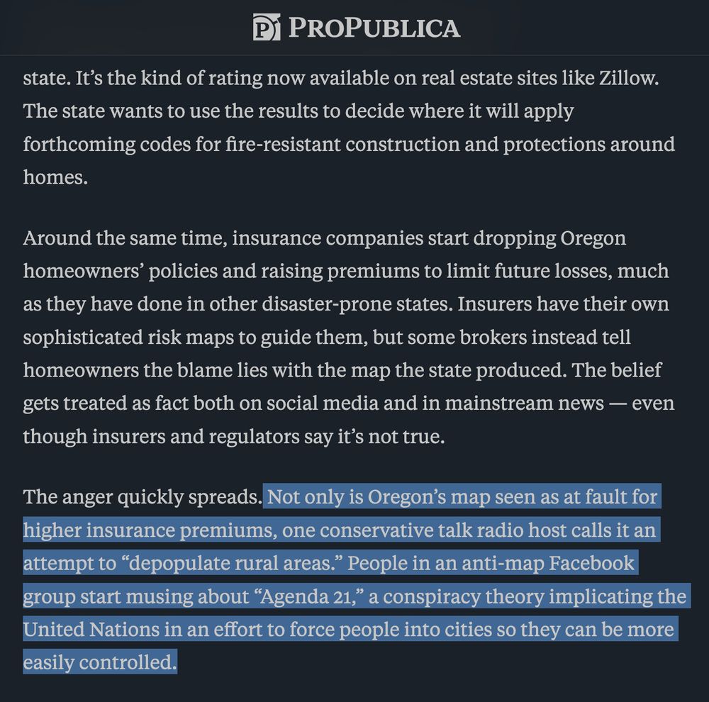 This is how misinformation gets accepted as fact.

A year after Oregon endures its most destructive fire season on record in 2020, state lawmakers order a map estimating the wildfire risk for every property in the state. It’s the kind of rating now available on real estate sites like Zillow. The state wants to use the results to decide where it will apply forthcoming codes for fire-resistant construction and protections around homes.

Around the same time, insurance companies start dropping Oregon homeowners’ policies and raising premiums to limit future losses, much as they have done in other disaster-prone states. Insurers have their own sophisticated risk maps to guide them, but some brokers instead tell homeowners the blame lies with the map the state produced. The belief gets treated as fact both on social media and in mainstream news — even though insurers and regulators say it’s not true.

The anger quickly spreads. Not only is Oregon’s map seen as at fault for higher insurance premiums, one conservative talk radio host calls it an attempt to “depopulate rural areas.” People in an anti-map Facebook group start musing about “Agenda 21,” a conspiracy theory implicating the United Nations in an effort to force people into cities so they can be more easily controlled.