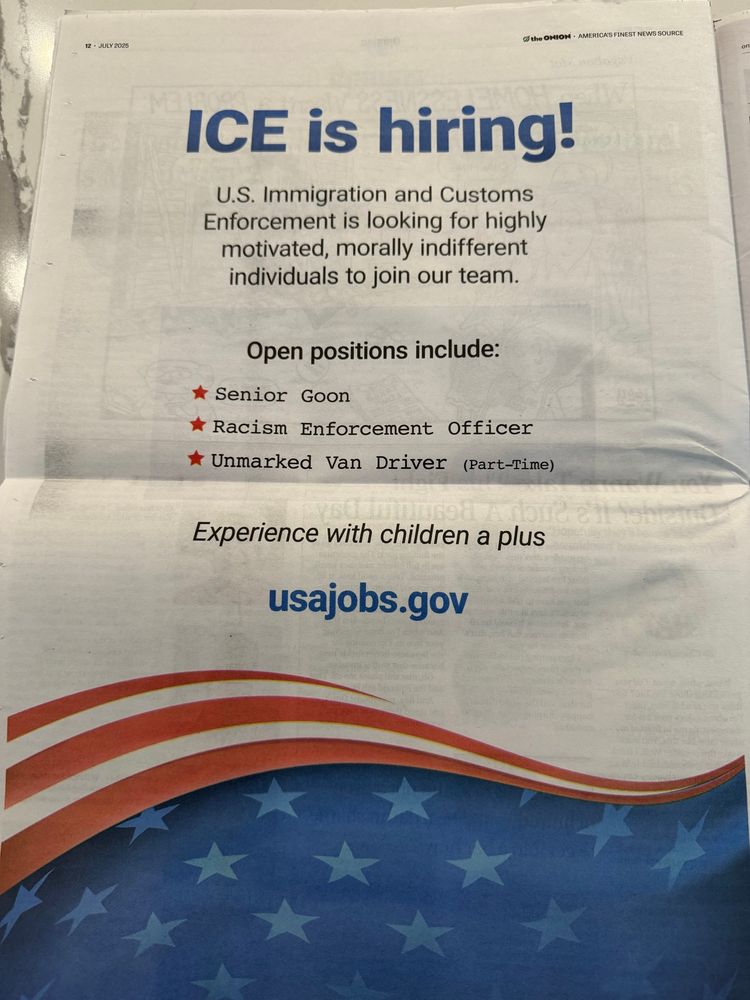 ICE is hiring!
U.S. Immigration and Customs
Enforcement is looking for highly motivated, morally indifferent individuals to join our team.
Open positions include:
Senior Goon
* Racism Enforcement Officer
* Unmarked Van Driver (Part-Time)
Experience with children a plus
usajobs.gov
