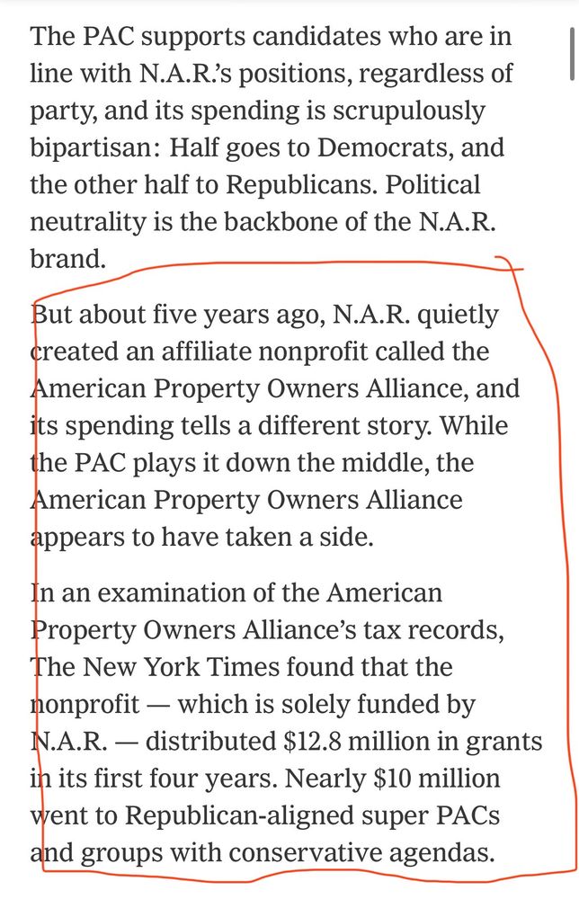 The PAC supports candidates who are in line with N.A.R.’s positions, regardless of party, and its spending is scrupulously bipartisan: Half goes to Democrats, and the other half to Republicans. Political neutrality is the backbone of the N.A.R. brand.

But about five years ago, N.A.R. quietly created an affiliate nonprofit called the American Property Owners Alliance, and its spending tells a different story. While the PAC plays it down the middle, the American Property Owners Alliance appears to have taken a side.

In an examination of the American Property Owners Alliance’s tax records, The New York Times found that the nonprofit — which is solely funded by N.A.R. — distributed $12.8 million in grants in its first four years. Nearly $10 million went to Republican-aligned super PACs and groups with conservative agendas.