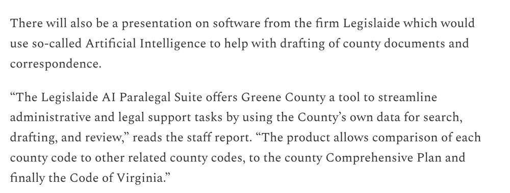 There will also be a presentation on software from the firm Legislaide which would use so-called Artificial Intelligence to help with drafting of county documents and correspondence.

“The Legislaide AI Paralegal Suite offers Greene County a tool to streamline administrative and legal support tasks by using the County’s own data for search, drafting, and review,” reads the staff report. “The product allows comparison of each county code to other related county codes, to the county Comprehensive Plan and finally the Code of Virginia.”