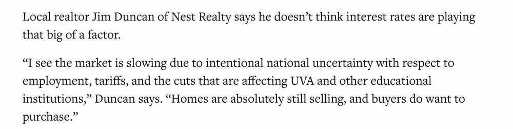 Local realtor Jim Duncan of Nest Realty says he doesn’t think interest rates are playing that big of a factor. 

“I see the market is slowing due to intentional national uncertainty with respect to employment, tariffs, and the cuts that are affecting UVA and other educational institutions,” Duncan says. “Homes are absolutely still selling, and buyers do want to purchase.”