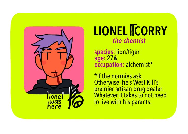 [Text: Lionel Corry, the chemist - species: lion/tiger, age: 27 MX, occupation: alchemist* - *If the normies ask. Otherwise, he’s West Kill’s premier artisan drug dealer. Whatever it takes to not need to live with his parents.]

[Image Description: A digital cartoon-style drawing of a bright yellow-green driver’s license-style character ID card. The portrait is of a young man with a neutral expression. He has orange skin, red stripes on his face, purple spiky hair, and a dark grey hoodie.]