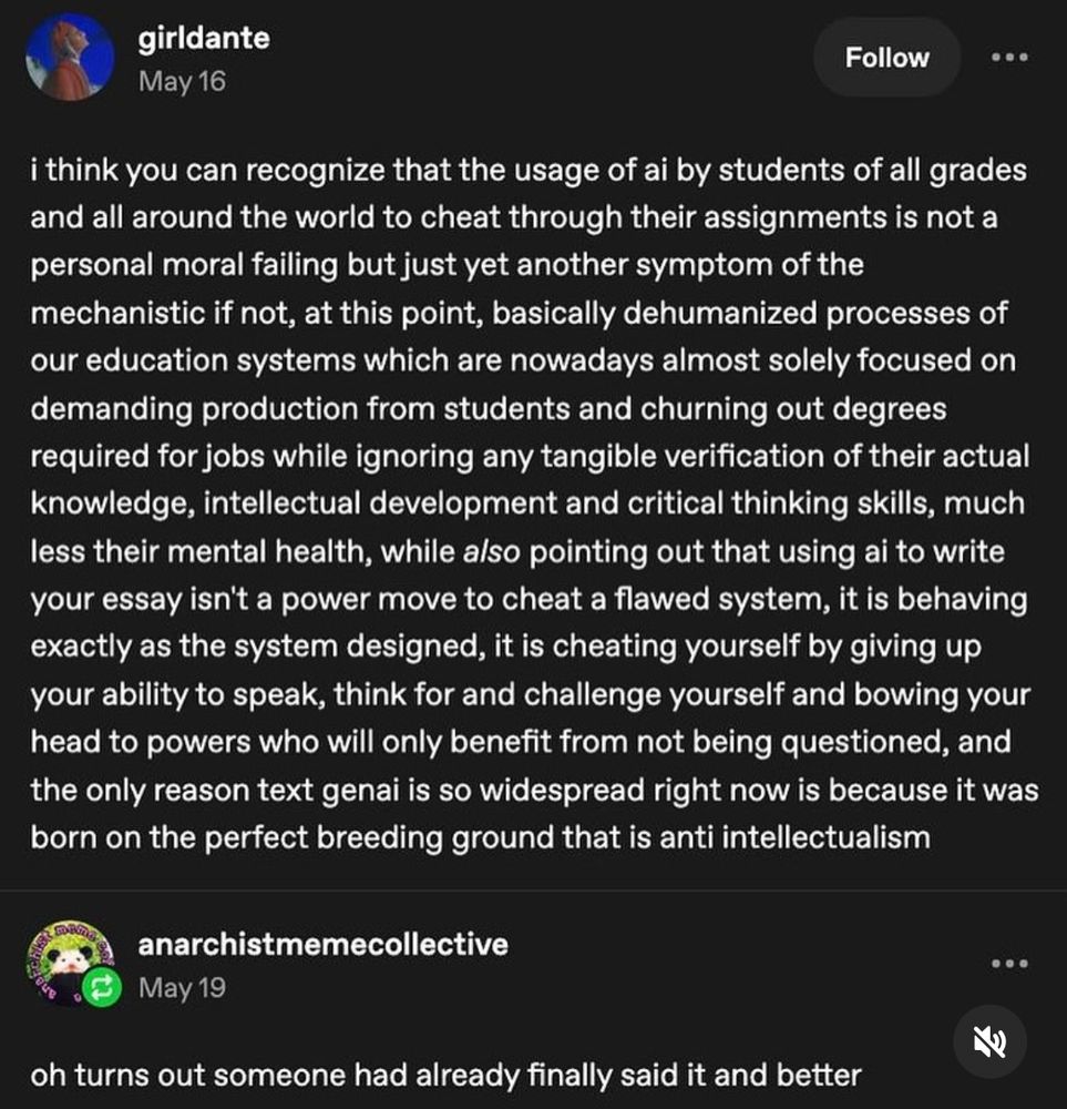 A post from girldante reading “i think you can recognize that the usage of AI by students of all grades and all around the world to cheat through their assignments is not a personal moral failing but just yet another symptom of the mechanistic if not, at this point, basically dehumanized processes of our education systems which are nowadays almost solely focused on demanding production from students and churning out degrees required for jobs while ignoring any tangible verification of their actual knowledge, intellectual development and critical thinking skills, much less their mental health, while also pointing out that using AI to write your essay isn’t a power move to cheat a flawed system, it is behaving exactly as the system was designed, it is cheating yourself by giving up your ability to speak, think for and challenge yourself and bowing your head to powers that will only benefit from not being questioned, and the only reason text genAI is so widespread right now is because it was born on the perfect breeding ground that is anti intellectualism.” Then a response from anarchistmemecollective reading “oh turns out someone had already finally said it and better.”