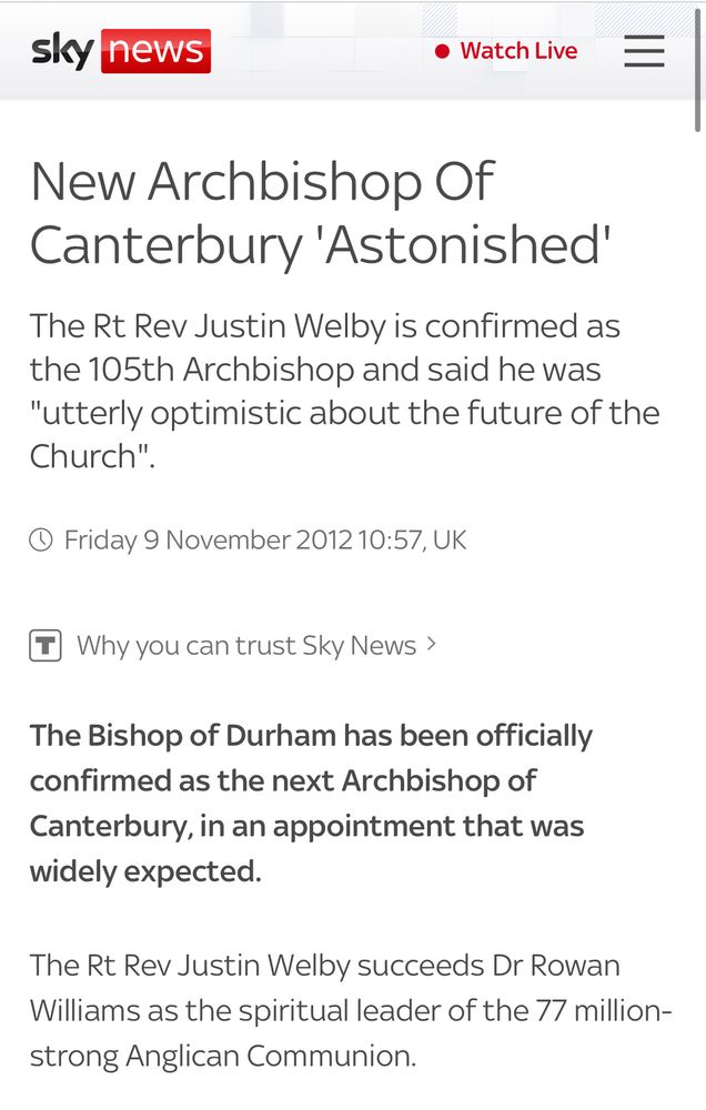Screen shot of Sky News announcing the previous Archbishop of Canterbury in 2012

Text of news article:
The Rt Rev Justin Welby is confirmed as the 105th Archbishop and said he was "utterly optimistic about the future of the Church".

Friday 9 November 2012 10:57, UK

The Bishop of Durham has been officially confirmed as the next Archbishop of Canterbury, in an appointment that was widely expected.

The Rt Rev Justin Welby succeeds Dr Rowan Williams as the spiritual leader of the 77 million-strong Anglican Communion.