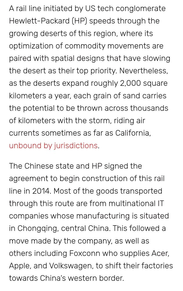 A rail line initiated by US tech conglomerate Hewlett-Packard (HP) speeds through the growing deserts of this region, where its optimization of commodity movements are paired with spatial designs that have slowing the desert as their top priority. Nevertheless, as the deserts expand roughly 2,000 square kilometers a year, each grain of sand carries the potential to be thrown across thousands of kilometers with the storm, riding air currents sometimes as far as California, unbound by jurisdictions.

The Chinese state and HP signed the agreement to begin construction of this rail line in 2014. Most of the goods transported through this route are from multinational IT companies whose manufacturing is situated in Chongqing, central China. This followed a move made by the company, as well as others including Foxconn who supplies Acer, Apple, and Volkswagen, to shift their factories towards China‘s western border.

In order to understand just how enmeshed states are through this transnational tech and infrastructure cooperation, it is necessary to think at multiple scales: not only the space that a rail line cuts through but also the atmospheric stream that flows and interfaces with it. The winds form a big part of how the land behaves through the desert spaces of the Taklamakan and Gobi. The Taklamakan spreads across the province of Xinjiang, a so-called autonomous region covering an area bigger than France, Germany and Spain put together, and sharing borders with Mongolia, Russia, Kazakhstan, Kyrgyzstan, Tajikistan, Afghanistan and India. 