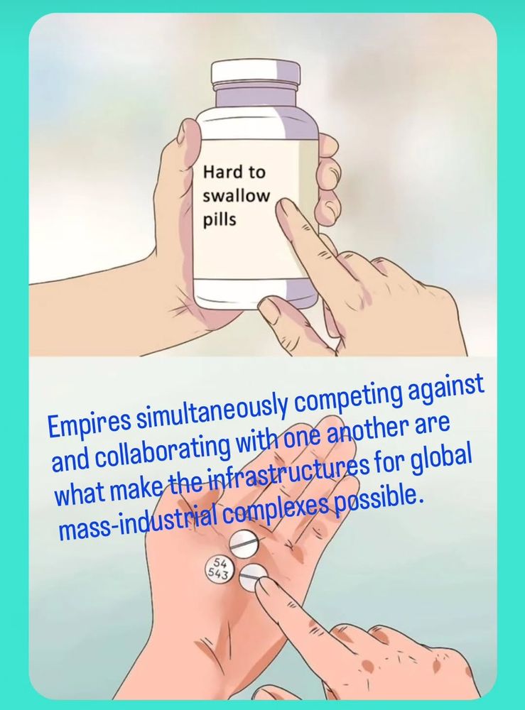 The top panel shows a pair of hands holding a pill bottle labeled "hard to swallow pills" and the bottom panel shows a pair of hands holding and pointing at pills from the bottle, suggesting the metaphorical concept of having difficulty accepting unpleasant facts. 

Text over the bottom panel to follow this meme format reads, "Empires simultaneously competing against and collaborating with one another are what make the infrastructures for global mass-industrial complexes possible."