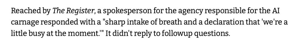 Reached by The Register, a spokesperson for the agency responsible for the AI carnage responded with a "sharp intake of breath and a declaration that 'we're a little busy at the moment.'" It didn't reply to followup questions.