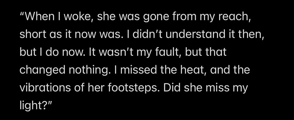 “When I woke, she was gone from my reach, short as it now was. I didn’t understand it then, but I do now. It wasn’t my fault, but that changed nothing. I missed the heat, and the vibrations of her footsteps. Did she miss my light?”
