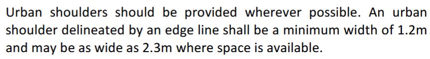 Urban shoulders should be provided wherever possible. An urban
shoulder delineated by an edge line shall be a minimum width of 1.2m
and may be as wide as 2.3m where space is available