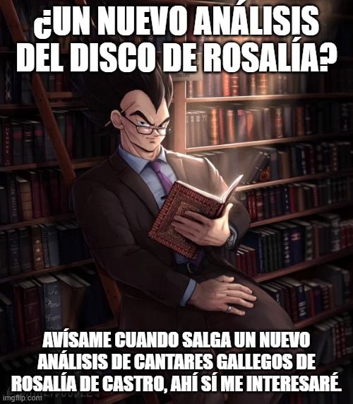 Meme de Vegeta en una librería. Vegeta lleva una ropa muy elegante, gafas y tiene un libro en las manos. Tiene una expresión de superioridad intelectual.
Texto superior: ¿Un nuevo análisis del disco de Rosalía?
Texto inferior: Avísame cuando salga un nuevo análisis de Cantares Gallegos de Rosalía de Castro, ahí sí me interesaré.