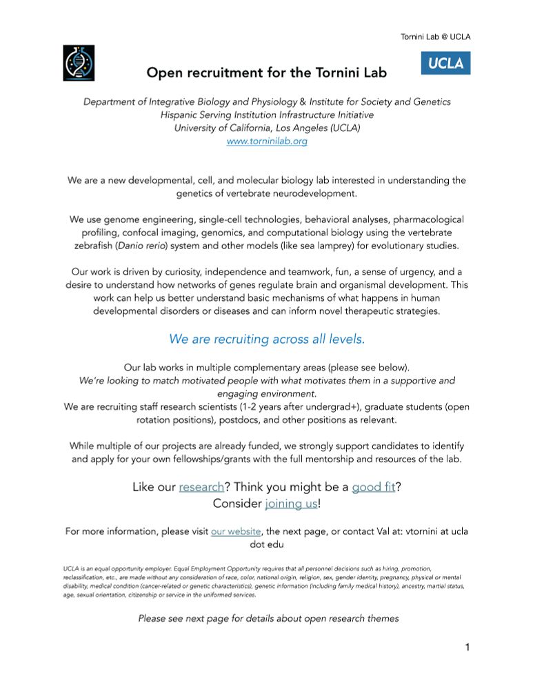Open recruitment for the Tornini Lab
Department of Integrative Biology and Physiology & Institute for Society and Genetics
Hispanic Serving Institution Infrastructure Initiative
University of California, Los Angeles (UCLA)
www.torninilab.org
We are a new developmental, cell, and molecular biology lab interested in understanding the
genetics of vertebrate neurodevelopment.
We use genome engineering, single-cell technologies, behavioral analyses, pharmacological
profiling, confocal imaging, genomics, and computational biology using the vertebrate
zebrafish (Danio rerio) system and other models (like sea lamprey) for evolutionary studies.
Our work is driven by curiosity, independence and teamwork, fun, a sense of urgency, and a
desire to understand how networks of genes regulate brain and organismal development. This
work can help us better understand basic mechanisms of what happens in human
developmental disorders or diseases and can inform novel therapeutic strategies.
We are recruiting across all levels.
Our lab works in multiple complementary areas (please see below).
We’re looking to match motivated people with what motivates them in a supportive and
engaging environment.
We are recruiting staff research scientists (1-2 years after undergrad+), graduate students (open
rotation positions), postdocs, and other positions as relevant.
While multiple of our projects are already funded, we strongly support candidates to identify
and apply for your own fellowships/grants with the full mentorship and resources of the lab.
Like our research? Think you might be a good fit?
Consider joining us!
For more information, please visit our website, the next page, or contact Val at: vtornini at ucla
dot edu
UCLA is an equal opportunity employer. 