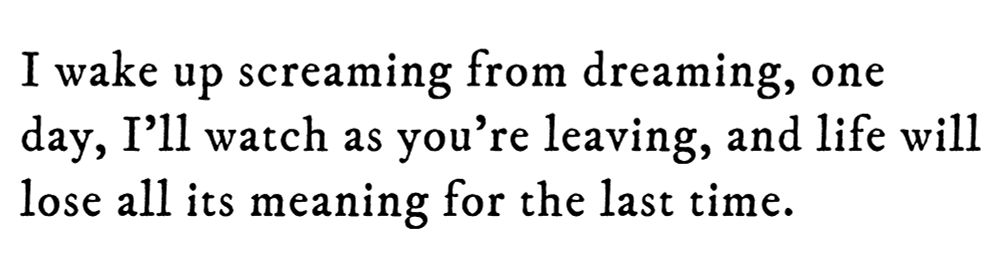 Black text on white background reading: I wake up screaming from dreaming, one day, I’ll watch as you’re leaving, and life will lose all its meaning for the last time.