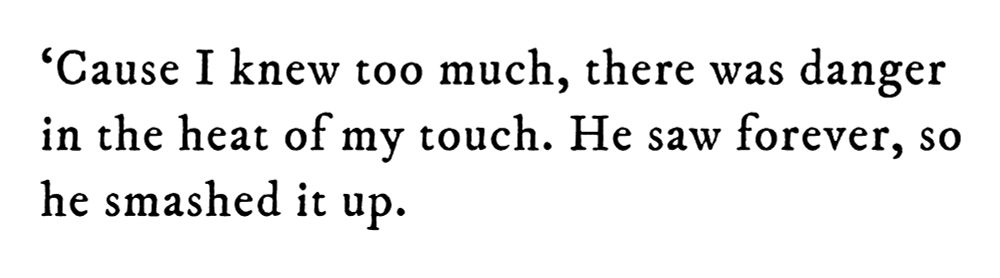 Black text on white background reading: ‘Cause I knew too much, there was danger in the heat of my touch. He saw forever, so he smashed it up.