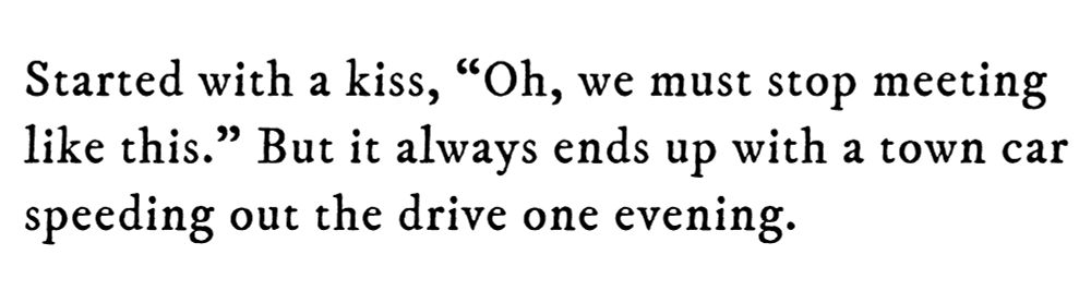 Black text on white background reading: Started with a kiss, “Oh, we must stop meeting like this.” But it always ends up with a town car speeding out the drive one evening.