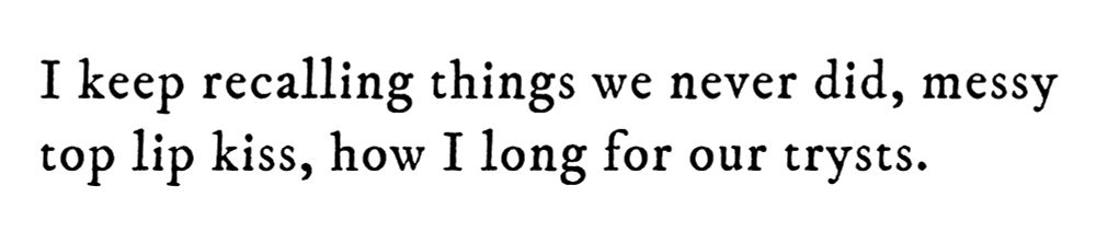 Black text on white background reading: I keep recalling things we never did, messy top lip kiss, how I long for our trysts.