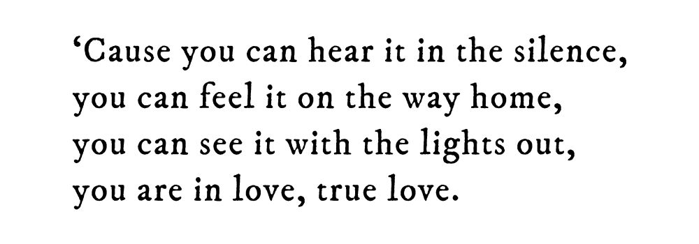 Black text on white background reading: ‘Cause you can hear it in the silence, you can feel it on the way home, you can see it with the lights out, you are in love, true love.
