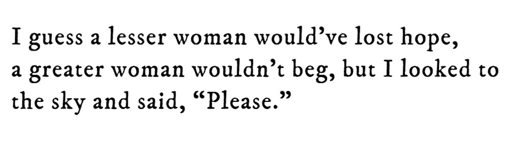 Black text on white background reading: I guess a lesser woman would’ve lost hope, a greater woman wouldn’t beg, but I looked to the sky and said, "Please."