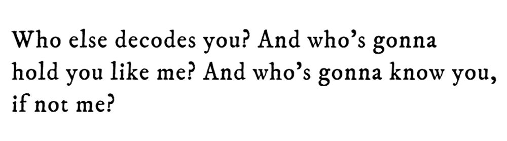 Black text on white background reading: Who else decodes you? And who’s gonna hold you like me? And who’s gonna know you, if not me?