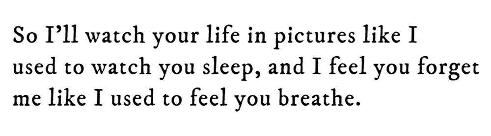Black text on white background reading: So I’ll watch your life in pictures like I used to watch you sleep, and I feel you forget me like I used to feel you breathe.