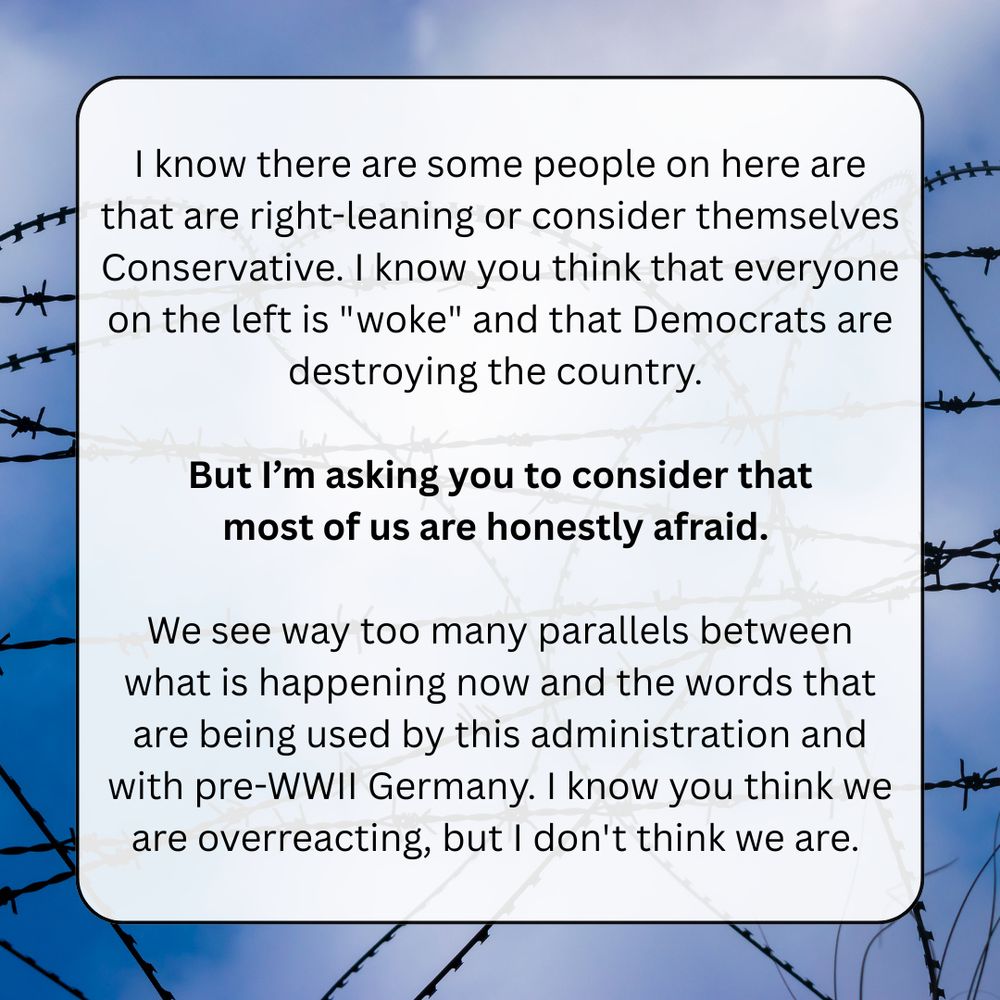 I know there are some people on here are that are right-leaning or consider themselves Conservative. I know you think that everyone on the left is "woke" and that Democrats are destroying the country. 

But I’m asking you to consider that
most of us are honestly afraid. 

We see way too many parallels between what is happening now and the words that are being used by this administration and with pre-WWII Germany. I know you think we are overreacting, but I don't think we are. 