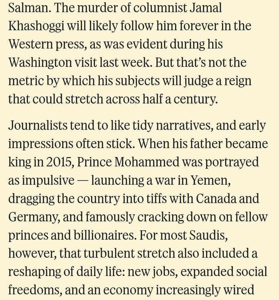 The murder of columnist Jamal Khashoggi will likely follow him forever in the Western press, as was evident during his Washington visit last week. But that’s not the metric by which his subjects will judge a reign that could stretch across half a century.

Journalists tend to like tidy narratives, and early impressions often stick. When his father became king in 2015, Prince Mohammed was portrayed as impulsive — launching a war in Yemen, dragging the country into tiffs with Canada and Germany, and famously cracking down on fellow princes and billionaires. For most Saudis, however, that turbulent stretch also included a reshaping of daily life: new jobs, expanded social freedoms, and an economy increasingly wired into global capital and poised to become the world’s biggest construction market.