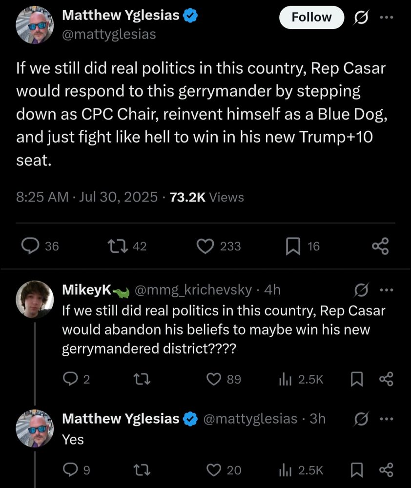 If we still did real politics in this country, Rep Casar would respond to this gerrymander by stepping down as CPC Chair, reinvent himself as a Blue Dog, and just fight like hell to win in his new Trump+10 seat.
8:25 AM · Jul 30, 2025
·
73.2K
 Views
MikeyK🐊
@mmg_krichevsky
·
4h
If we still did real politics in this country, Rep Casar would abandon his beliefs to maybe win his new gerrymandered district????
Matthew Yglesias
@mattyglesias
·
3h
Yes