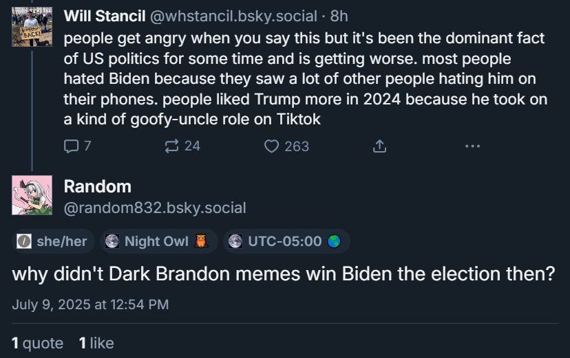 screenshot of two posts from bluesky

the first is by Will Stancil: "people get angry when you say this but it's been the dominant fact of US politics for some time and is getting worse. most people hated Biden because they saw a lot of other people hating him on their phones. people liked Trump more in 2024 because he took on a kind of goofy-uncle role on Tiktok"

The second is the post that was quoted in the first post of this thread.