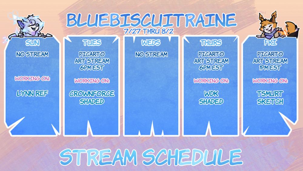 Stream schedule layout for the week of 7/27 Thru 8/2 

"BLUEBISCUITRAINE
7/27 Thru 8/2
Sun - No stream. Working on: Lynn Ref
Tues - Picarto art stream 6pm EST. Working on: Crownforce Shaded
Weds - No stream
Thurs - Picarto art stream 6PM EST. Working on: WDK Shaded
Fri - Picarto art stream 1pm EST. Wokring on: Tsmurt sketch"