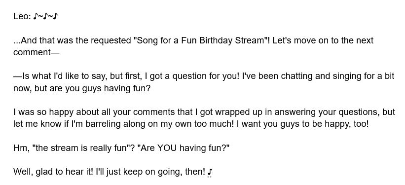 Leo: ♪~♪~♪ 

...And that was the requested "Song for a Fun Birthday Stream"! Let's move on to the next comment—

—Is what I'd like to say, but first, I got a question for you! I've been chatting and singing for a bit now, but are you guys having fun?

I was so happy about all your comments that I got wrapped up in answering your questions, but let me know if I'm barreling along on my own too much! I want you guys to be happy, too!

Hm, "the stream is really fun"? "Are YOU having fun?"

Well, glad to hear it! I'll just keep on going, then! ♪
