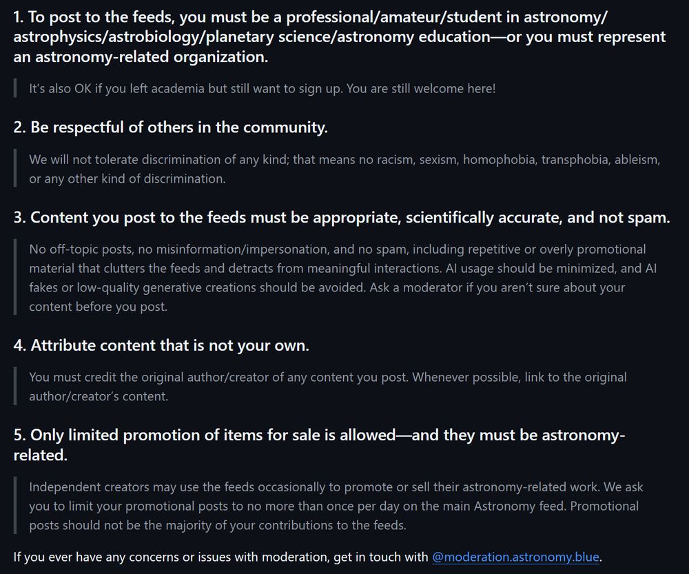 1. To post to the feeds, you must be a professional/amateur/student in astronomy/astrophysics/astrobiology/planetary science/astronomy education—or you must represent an astronomy-related organization.

It’s also OK if you left academia but still want to sign up. You are still welcome here!

2. Be respectful of others in the community.

We will not tolerate discrimination of any kind; that means no racism, sexism, homophobia, transphobia, ableism, or any other kind of discrimination.

3. Content you post to the feeds must be appropriate, scientifically accurate, and not spam.

No off-topic posts, no misinformation/impersonation, and no spam, including repetitive or overly promotional material that clutters the feeds and detracts from meaningful interactions. AI usage should be minimized, and AI fakes or low-quality generative creations should be avoided. Ask a moderator if you aren’t sure about your content before you post.

4. Attribute content that is not your own.

You must credit the original author/creator of any content you post. Whenever possible, link to the original author/creator’s content.

5. Only limited promotion of items for sale is allowed—and they must be astronomy-related.

Independent creators may use the feeds occasionally to promote or sell their astronomy-related work. We ask you to limit your promotional posts to no more than once per day on the main Astronomy feed. Promotional posts should not be the majority of your contributions to the feeds.